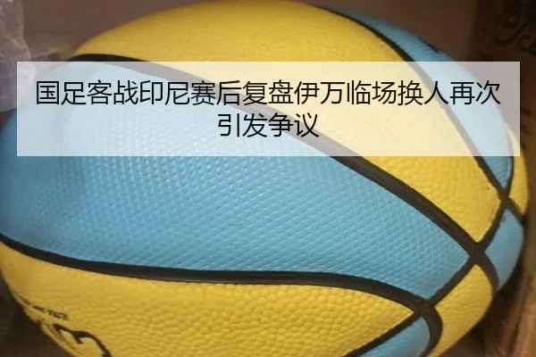 国足客战印尼赛后复盘伊万临场换人再次引发争议